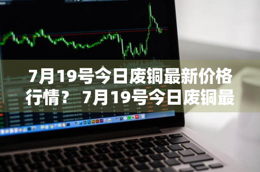 7月19号今日废铜最新价格行情？ 7月19号今日废铜最新价格行情表