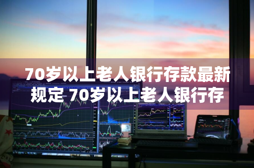 70岁以上老人银行存款最新规定 70岁以上老人银行存款最新规定是什么