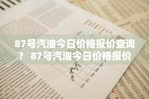 87号汽油今日价格报价查询？ 87号汽油今日价格报价查询表