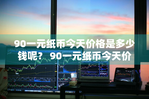 90一元纸币今天价格是多少钱呢？ 90一元纸币今天价格是多少钱呢视频