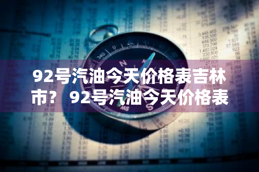 92号汽油今天价格表吉林市？ 92号汽油今天价格表吉林市最新