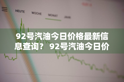 92号汽油今日价格最新信息查询？ 92号汽油今日价格最新信息查询表