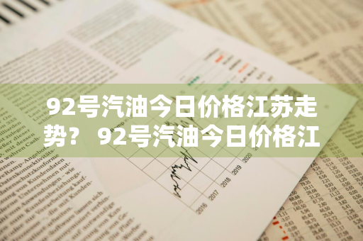 92号汽油今日价格江苏走势？ 92号汽油今日价格江苏走势分析