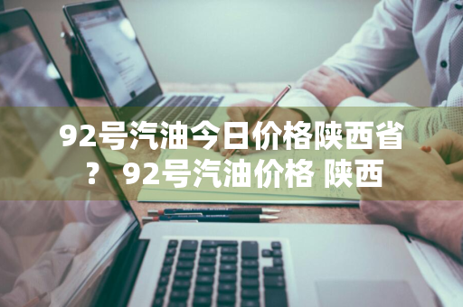 92号汽油今日价格陕西省？ 92号汽油价格 陕西