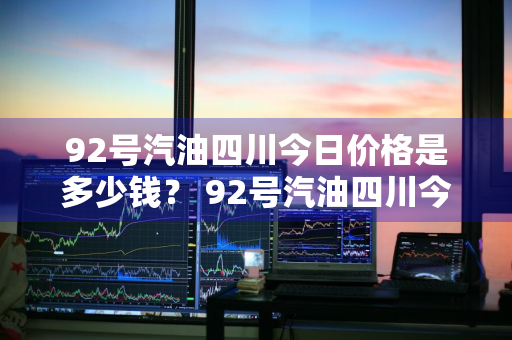 92号汽油四川今日价格是多少钱？ 92号汽油四川今日价格是多少钱一升