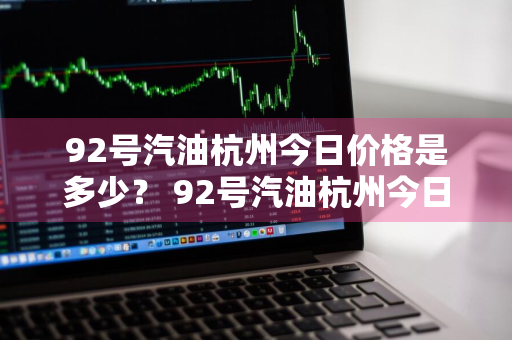 92号汽油杭州今日价格是多少？ 92号汽油杭州今日价格是多少呢