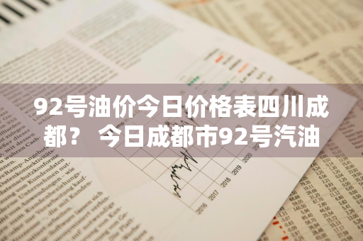 92号油价今日价格表四川成都？ 今日成都市92号汽油价格