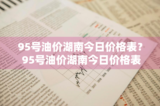 95号油价湖南今日价格表？ 95号油价湖南今日价格表