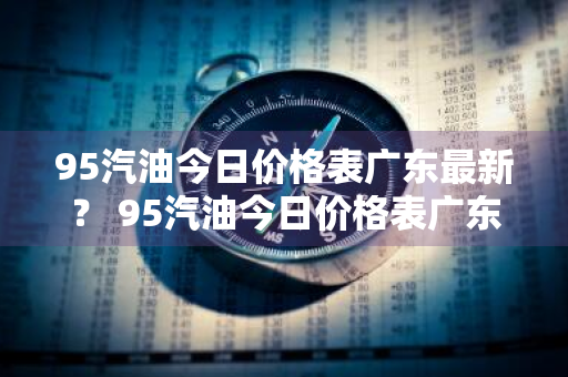 95汽油今日价格表广东最新？ 95汽油今日价格表广东最新消息