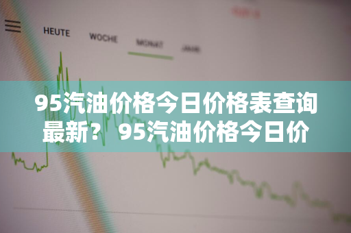 95汽油价格今日价格表查询最新？ 95汽油价格今日价格表查询最新消息