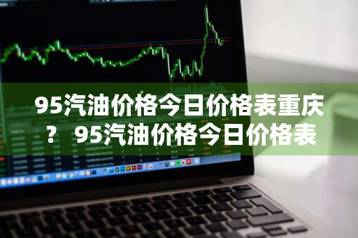 95汽油价格今日价格表重庆？ 95汽油价格今日价格表重庆