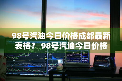 98号汽油今日价格成都最新表格？ 98号汽油今日价格成都最新表格图片