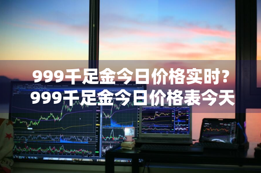 999千足金今日价格实时？ 999千足金今日价格表今天