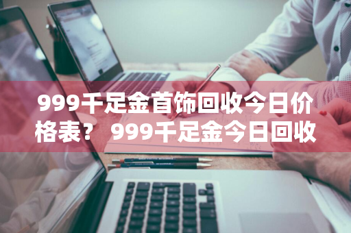 999千足金首饰回收今日价格表？ 999千足金今日回收价格查询