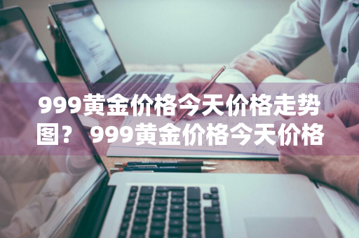 999黄金价格今天价格走势图？ 999黄金价格今天价格走势图表