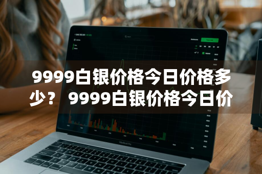 9999白银价格今日价格多少？ 9999白银价格今日价格多少钱