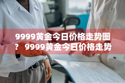 9999黄金今日价格走势图？ 9999黄金今日价格走势图表