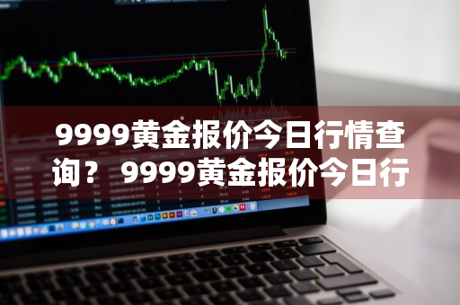 9999黄金报价今日行情查询？ 9999黄金报价今日行情查询官网