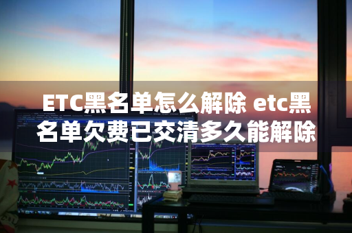 ETC黑名单怎么解除 etc黑名单欠费已交清多久能解除