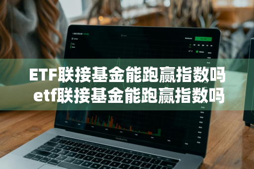 ETF联接基金能跑赢指数吗 etf联接基金能跑赢指数吗知乎