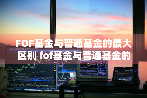 FOF基金与普通基金的最大区别 fof基金与普通基金的最大区别在于