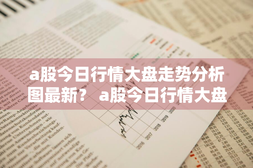 a股今日行情大盘走势分析图最新？ a股今日行情大盘走势分析图最新消息