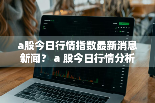 a股今日行情指数最新消息新闻？ a 股今日行情分析