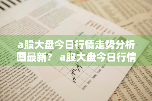 a股大盘今日行情走势分析图最新？ a股大盘今日行情走势分析图最新消息