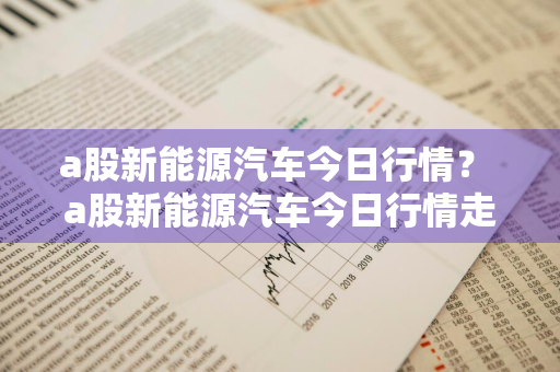 a股新能源汽车今日行情？ a股新能源汽车今日行情走势