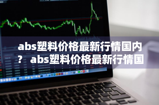 abs塑料价格最新行情国内？ abs塑料价格最新行情国内现状