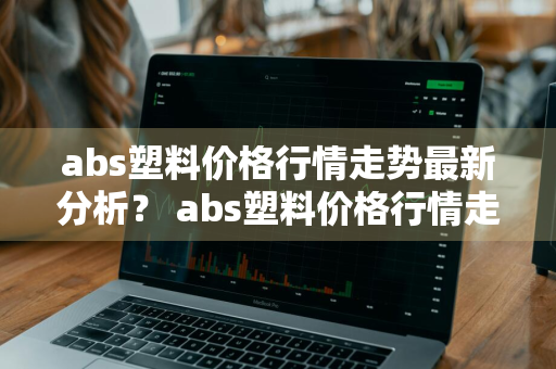 abs塑料价格行情走势最新分析？ abs塑料价格行情走势最新分析图