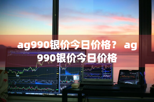 ag990银价今日价格？ ag990银价今日价格