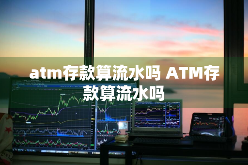 atm存款算流水吗 ATM存款算流水吗