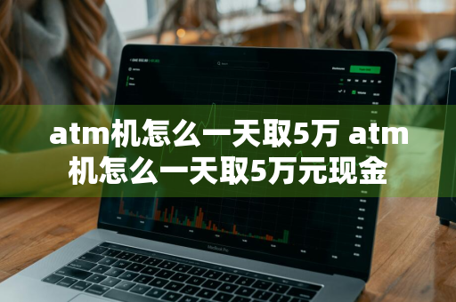 atm机怎么一天取5万 atm机怎么一天取5万元现金