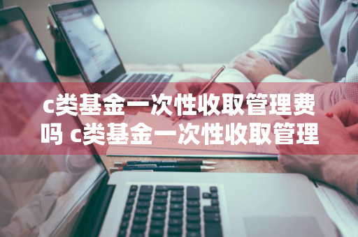 c类基金一次性收取管理费吗 c类基金一次性收取管理费吗多少钱