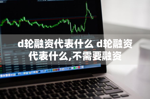 d轮融资代表什么 d轮融资代表什么,不需要融资