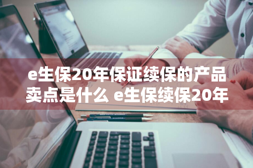 e生保20年保证续保的产品卖点是什么 e生保续保20年是什么意思