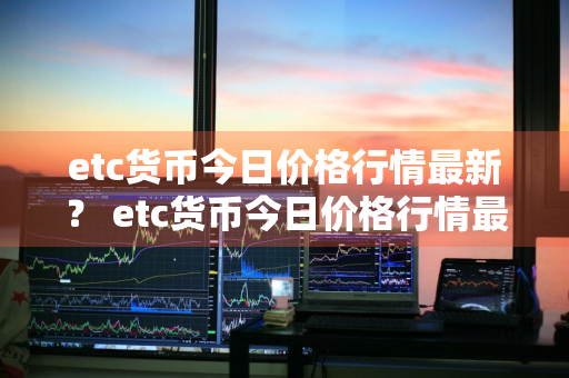 etc货币今日价格行情最新？ etc货币今日价格行情最新消息