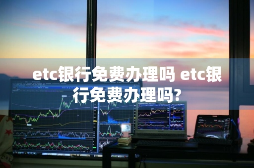 etc银行免费办理吗 etc银行免费办理吗?