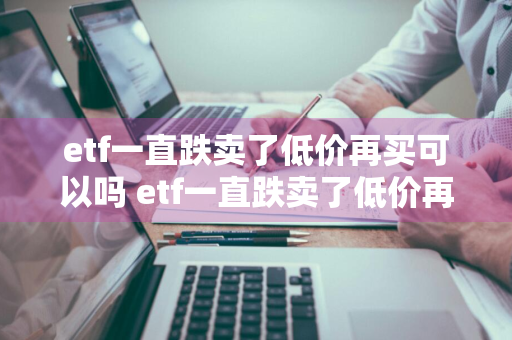 etf一直跌卖了低价再买可以吗 etf一直跌卖了低价再买可以吗知乎