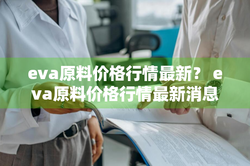 eva原料价格行情最新？ eva原料价格行情最新消息