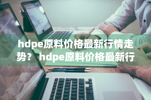 hdpe原料价格最新行情走势？ hdpe原料价格最新行情走势图