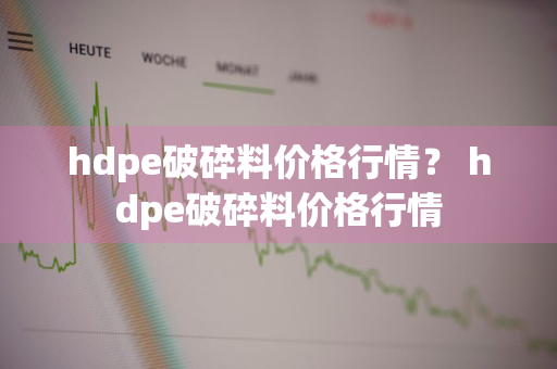 hdpe破碎料价格行情？ hdpe破碎料价格行情