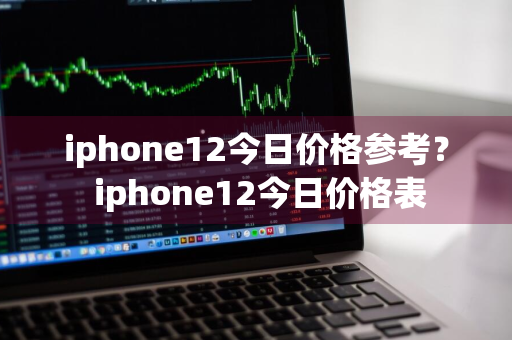 iphone12今日价格参考？ iphone12今日价格表