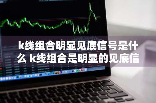 k线组合明显见底信号是什么 k线组合是明显的见底信号