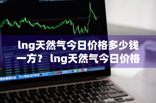 lng天然气今日价格多少钱一方？ lng天然气今日价格多少钱一方啊