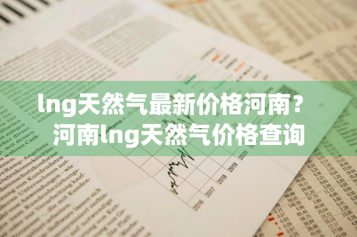 lng天然气最新价格河南？ 河南lng天然气价格查询