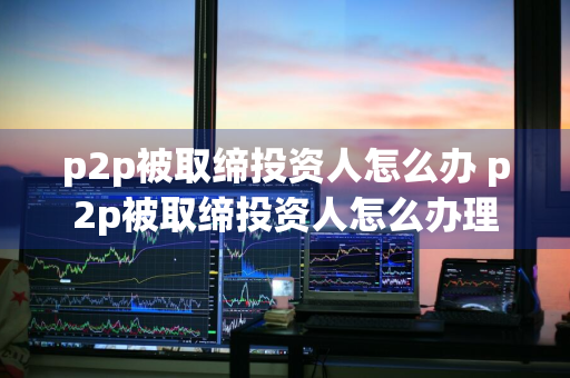 p2p被取缔投资人怎么办 p2p被取缔投资人怎么办理