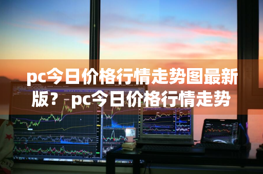 pc今日价格行情走势图最新版？ pc今日价格行情走势图最新版本