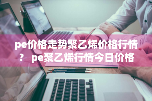 pe价格走势聚乙烯价格行情？ pe聚乙烯行情今日价格